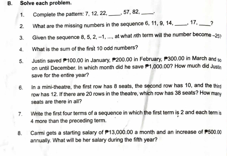 Solve each problem. 
1. Complete the pattern: 7, 12, 22, _, 57, 82,_ 
2. What are the missing numbers in the sequence 6, 11, 9, 14, _, 17, _? 
3. Given the sequence 8, 5, 2, -1, ..., at what nth term will the number become -25
4. What is the sum of the first 10 odd numbers? 
5. Justin saved P100.00 in January, P200.00 in February, P300.00 in March and so 
on until December. In which month did he save P1,000.00? How much did Justin 
save for the entire year? 
6. In a mini-theatre, the first row has 8 seats, the second row has 10, and the third 
row has 12. If there are 20 rows in the theatre, which row has 38 seats? How many 
seats are there in all? 
7. Write the first four terms of a sequence in which the first term is 2 and each term is
4 more than the preceding term. 
8. Carmi gets a starting salary of P13,000.00 a month and an increase of 500.00
annually. What will be her salary during the fifth year?