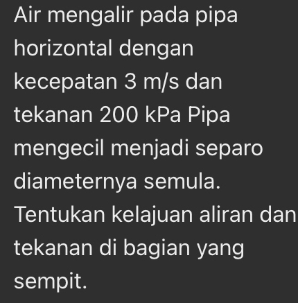 Air mengalir pada pipa 
horizontal dengan 
kecepatan 3 m/s dan 
tekanan 200 kPa Pipa 
mengecil menjadi separo 
diameternya semula. 
Tentukan kelajuan aliran dan 
tekanan di bagian yang 
sempit.