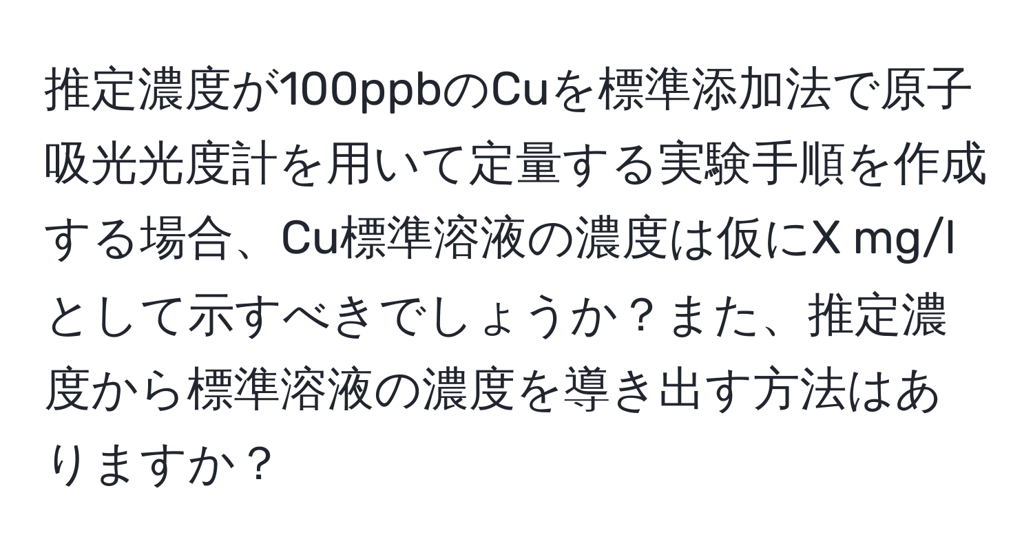 推定濃度が100ppbのCuを標準添加法で原子吸光光度計を用いて定量する実験手順を作成する場合、Cu標準溶液の濃度は仮にX mg/lとして示すべきでしょうか？また、推定濃度から標準溶液の濃度を導き出す方法はありますか？