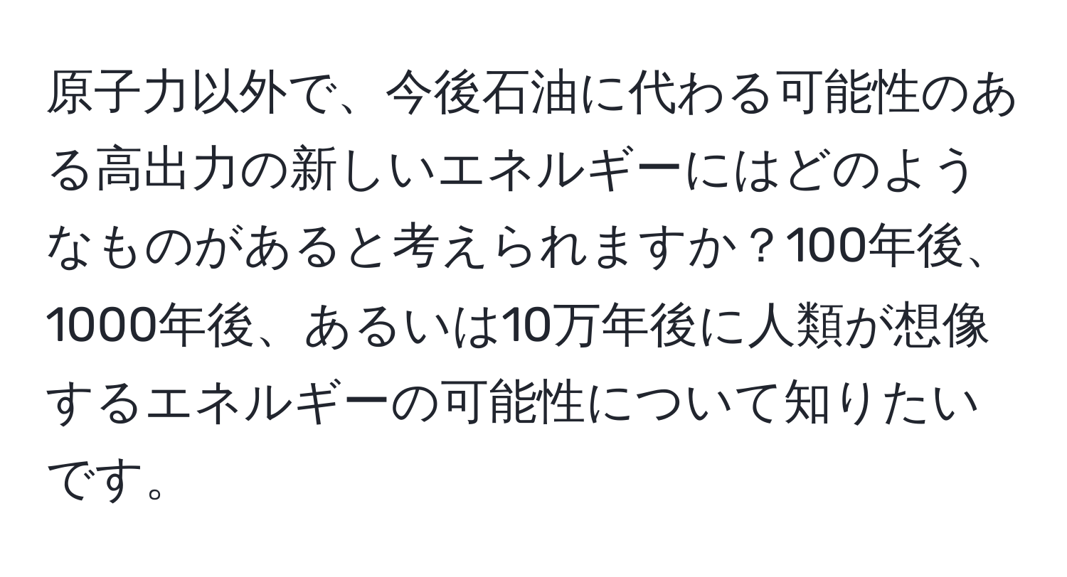 原子力以外で、今後石油に代わる可能性のある高出力の新しいエネルギーにはどのようなものがあると考えられますか？100年後、1000年後、あるいは10万年後に人類が想像するエネルギーの可能性について知りたいです。