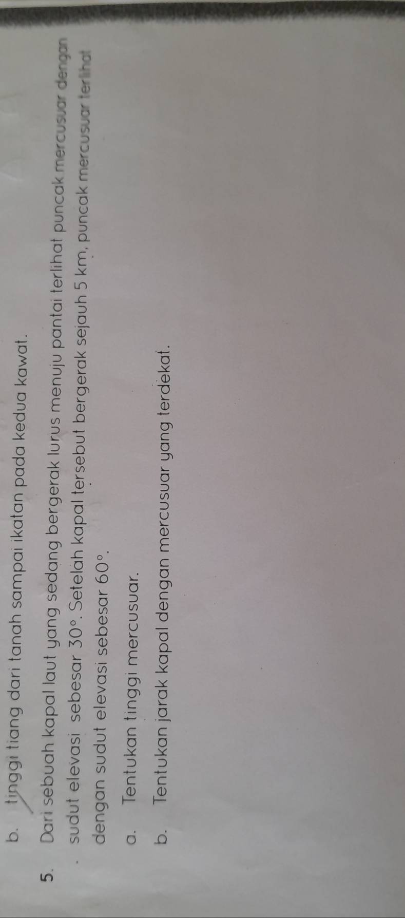 b. tinggi tiang dari tanah sampai ikatan pada kedua kawat.
5. Dari sebuah kapal laut yang sedang bergerak lurus menuju pantai terlihat puncak mercusuar dengan
sudut elevasi sebesar 30° r. Seteläh kapal tersebut bergerak sejauh 5 km, puncak mercusuar terlihat
dengan sudut elevasi sebesar 60°. 
a. Tentukan tinggi mercusuar.
b. Tentukan jarak kapal dengan mercusuar yang terdekat.