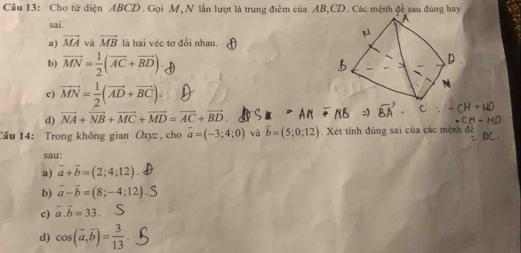 Cho tứ diện ABCD. Gọi M, N lần lượt là trung điểm của AB, CD. Các mệnh đề sau đúng hay
sai.
a) vector MA và vector MB là hai véc tơ đổi nhau.
b) vector MN= 1/2 (vector AC+vector BD)
c) vector MN= 1/2 (vector AD+vector BC).
d) vector NA+vector NB+vector MC+vector MD=vector AC+vector BD
Câu 14: Trong không gian Oxyz , cho vector a=(-3;4;0) và vector b=(5;0;12). Xét tính đúng sai của các mệnh đề
sau:
a) vector a+vector b=(2;4;12)
b) vector a-vector b=(8;-4;12)
c) vector a. vector b=33.
d) cos (vector a,vector b)= 3/13 .