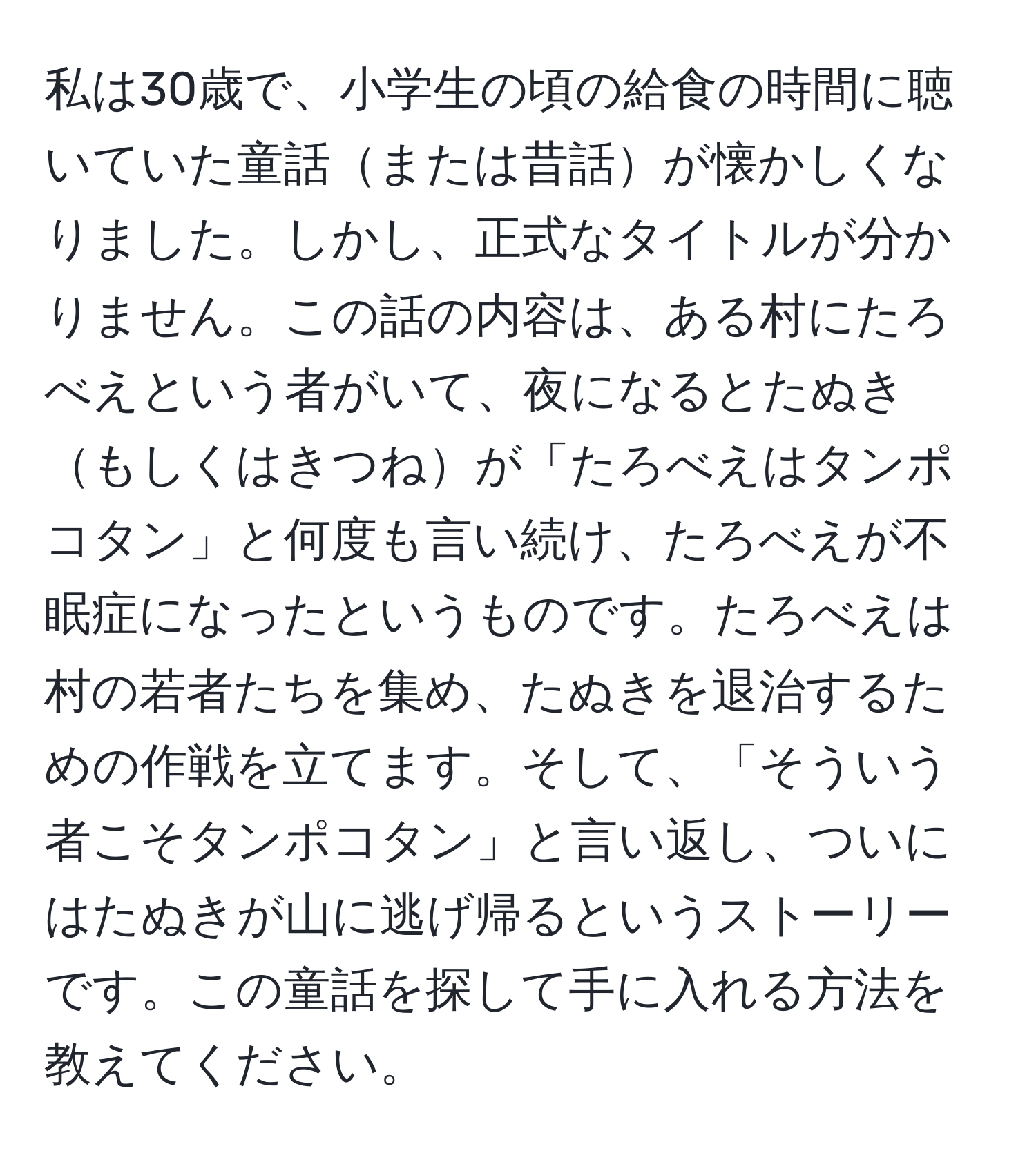 私は30歳で、小学生の頃の給食の時間に聴いていた童話または昔話が懐かしくなりました。しかし、正式なタイトルが分かりません。この話の内容は、ある村にたろべえという者がいて、夜になるとたぬきもしくはきつねが「たろべえはタンポコタン」と何度も言い続け、たろべえが不眠症になったというものです。たろべえは村の若者たちを集め、たぬきを退治するための作戦を立てます。そして、「そういう者こそタンポコタン」と言い返し、ついにはたぬきが山に逃げ帰るというストーリーです。この童話を探して手に入れる方法を教えてください。