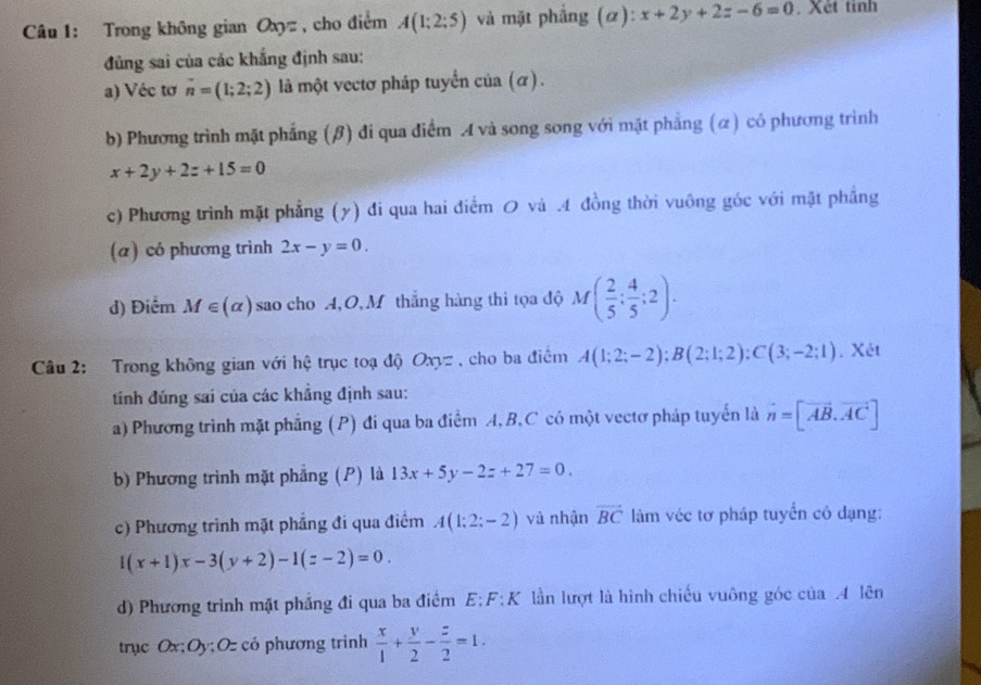 Trong không gian Oxyz , cho điểm A(1;2;5) và mặt phẳng (α): x+2y+2z-6=0. Xét tinh
đủng sai của các khắng định sau:
a) Véc tơ n=(1;2;2) là một vectơ pháp tuyển cia(alpha ).
b) Phương trình mặt phẳng (β) đi qua điểm A và song song với mặt phẳng (α) có phương trình
x+2y+2z+15=0
c) Phương trình mặt phẳng (y) đi qua hai điểm 0 và .4 đồng thời vuông góc với mặt phẳng
(α) có phương trình 2x-y=0.
d) Điểm M∈ (alpha ) sao cho A, O, M thắng hàng thì tọa độ M( 2/5 ; 4/5 ;2).
Câu 2: Trong không gian với hệ trục toạ độ Oxy= , cho ba điểm A(1;2;-2);B(2;1;2):C(3;-2;1). Xét
tinh đúng sai của các khẳng định sau:
a) Phương trình mặt phẳng (P) đi qua ba điểm A,B,C có một vectơ pháp tuyển là vector n=[vector AB,vector AC]
b) Phương trình mặt phẳng (P) là 13x+5y-2z+27=0.
c) Phương trình mặt phẳng đi qua điểm A(1;2;-2) và nhận vector BC làm véc tơ pháp tuyển cô đạng:
1(x+1)x-3(y+2)-1(z-2)=0.
d) Phương trình mặt phẳng đi qua ba điểm E;F: K lần lượt là hình chiếu vuông góc của .4 lên
trục Ox;Oy; Oz có phương trinh  x/1 + y/2 - z/2 =1.