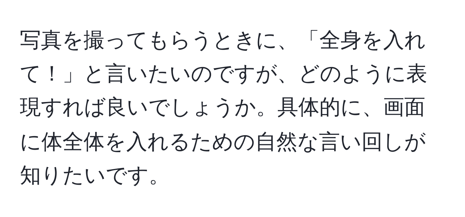 写真を撮ってもらうときに、「全身を入れて！」と言いたいのですが、どのように表現すれば良いでしょうか。具体的に、画面に体全体を入れるための自然な言い回しが知りたいです。