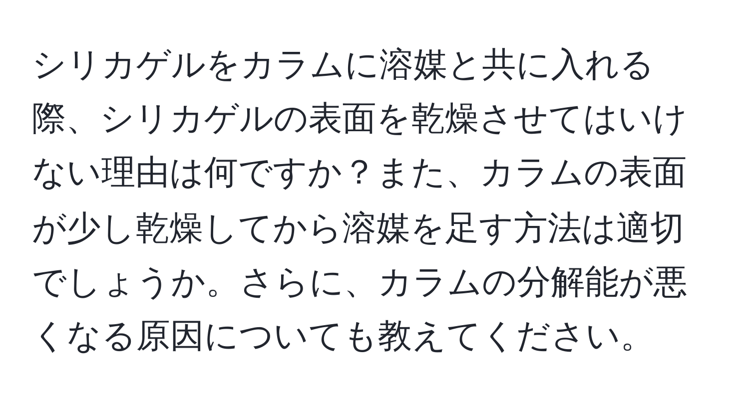 シリカゲルをカラムに溶媒と共に入れる際、シリカゲルの表面を乾燥させてはいけない理由は何ですか？また、カラムの表面が少し乾燥してから溶媒を足す方法は適切でしょうか。さらに、カラムの分解能が悪くなる原因についても教えてください。