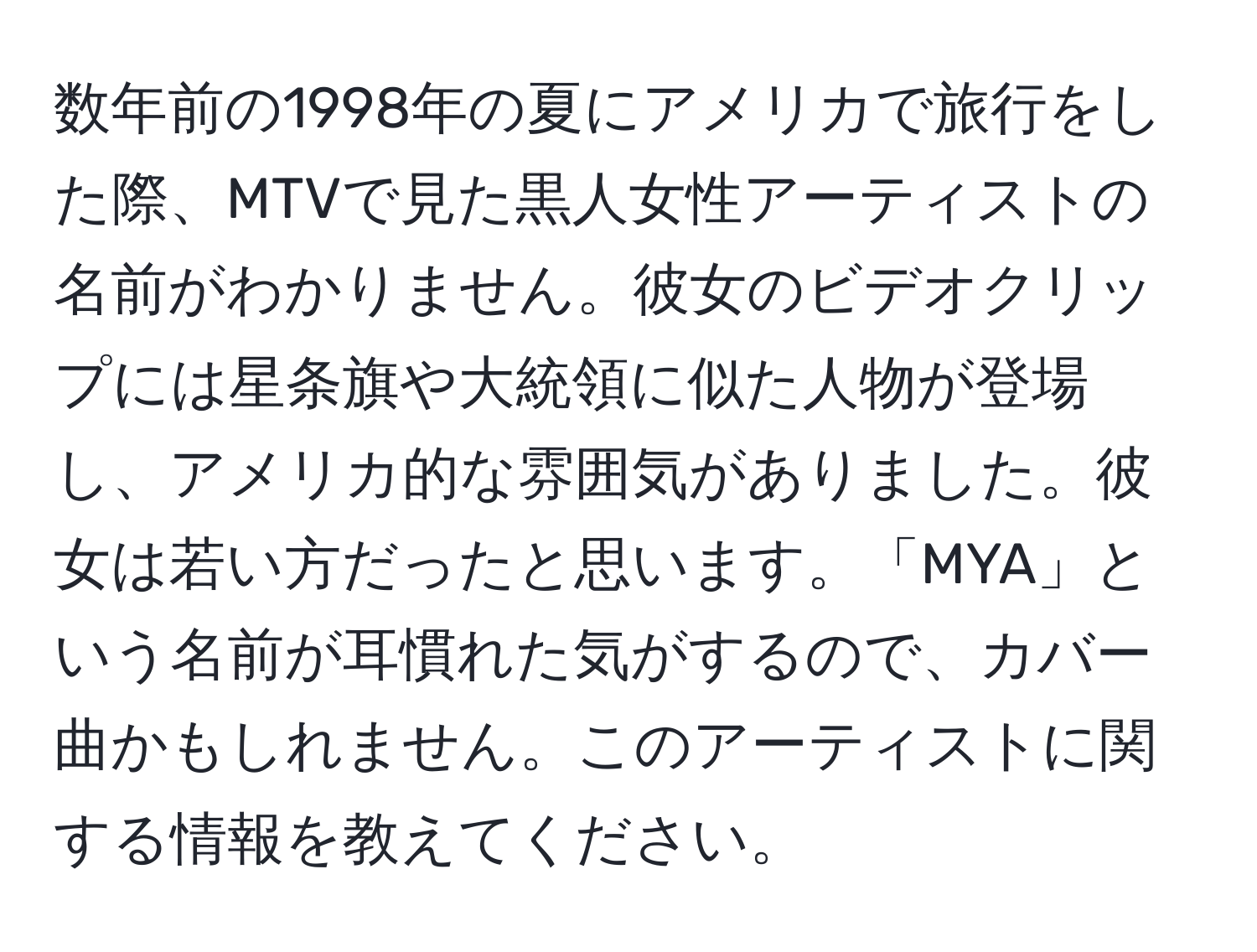 数年前の1998年の夏にアメリカで旅行をした際、MTVで見た黒人女性アーティストの名前がわかりません。彼女のビデオクリップには星条旗や大統領に似た人物が登場し、アメリカ的な雰囲気がありました。彼女は若い方だったと思います。「MYA」という名前が耳慣れた気がするので、カバー曲かもしれません。このアーティストに関する情報を教えてください。