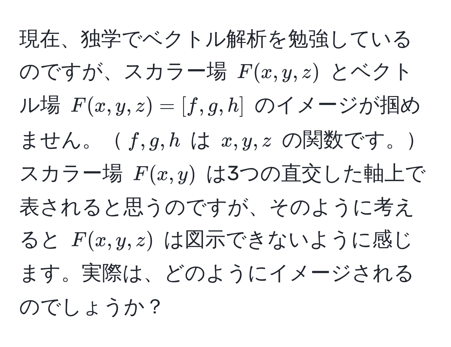 現在、独学でベクトル解析を勉強しているのですが、スカラー場 $F(x,y,z)$ とベクトル場 $F(x,y,z) = [f,g,h]$ のイメージが掴めません。$f,g,h$ は $x,y,z$ の関数です。スカラー場 $F(x,y)$ は3つの直交した軸上で表されると思うのですが、そのように考えると $F(x,y,z)$ は図示できないように感じます。実際は、どのようにイメージされるのでしょうか？