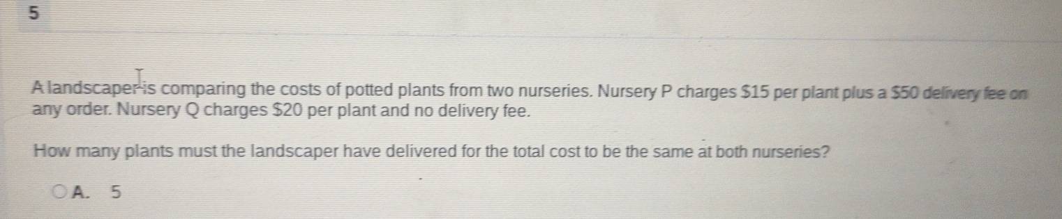 A landscaper is comparing the costs of potted plants from two nurseries. Nursery P charges $15 per plant plus a $50 delivery fee on
any order. Nursery Q charges $20 per plant and no delivery fee.
How many plants must the landscaper have delivered for the total cost to be the same at both nurseries?
A. 5