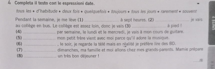 Completa il testo con le espressioni date. 
tous les • d'habitude • deux fois • quelquefois • toujours • tous les jours • rarement • souvent 
Pendant la semaine, je me lève (1) _à sept heures. (2) _je vais 
au collège en bus. Le collège est assez loin, donc je vais (3) _à pied ! 
(4) _par semaine, le lundi et le mercredi, je vais à mon cours de guitare. 
(5) _mon petit frère vient avec moi parce qu'il adore la musique. 
(6) _, le soir, je regarde la télé mais en réalité je préfère lire des BD. 
(7) _dimanches, ma famille et moi allons chez mes grands-parents. Mamie prépare 
(8) _un très bon déjeuner ! 
_/8