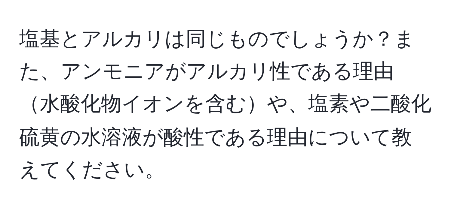 塩基とアルカリは同じものでしょうか？また、アンモニアがアルカリ性である理由水酸化物イオンを含むや、塩素や二酸化硫黄の水溶液が酸性である理由について教えてください。