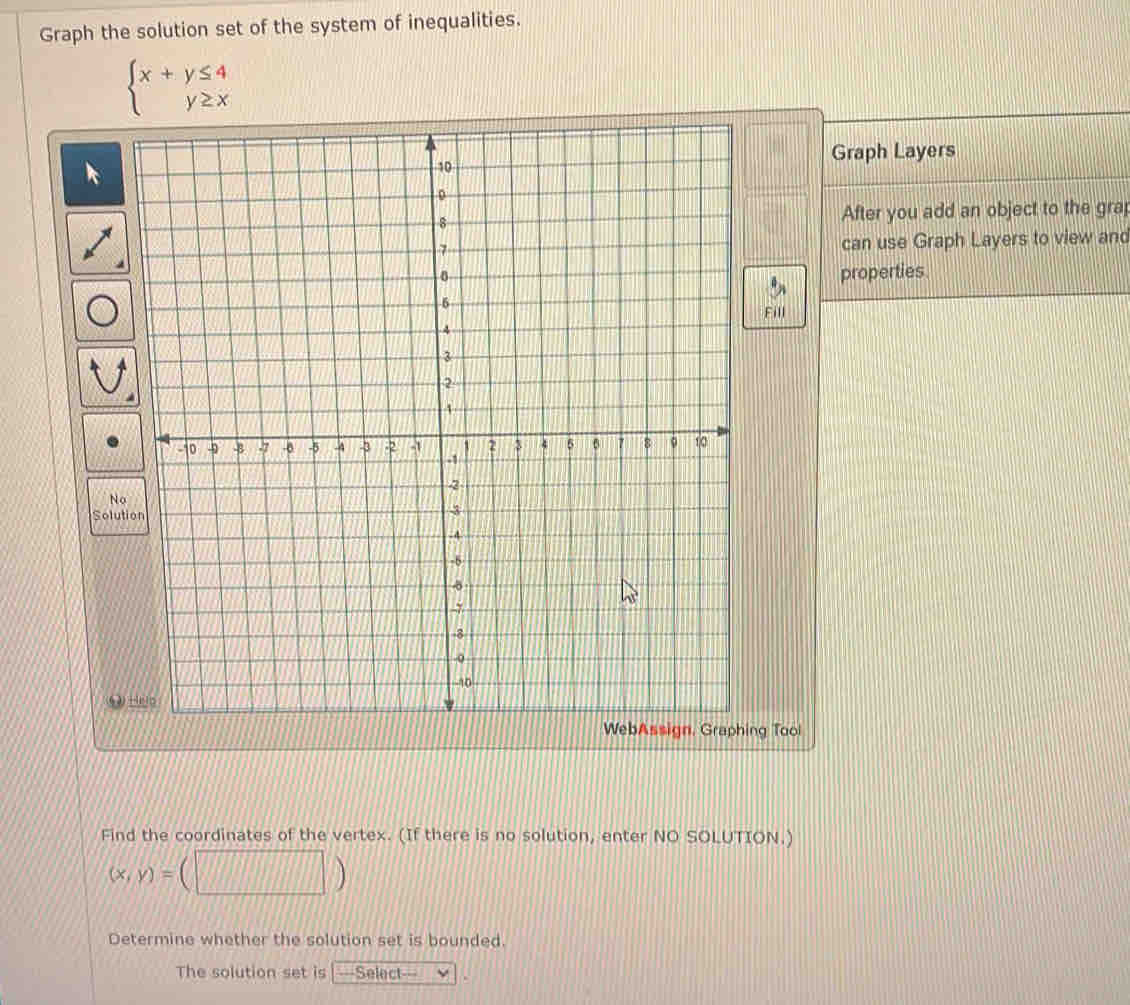 Graph the solution set of the system of inequalities.
beginarrayl x+y≤ 4 y≥ xendarray.
Graph Layers
After you add an object to the grap
can use Graph Layers to view and
properties
ill
WebAssign, Graphing Tool
Find the coordinates of the vertex. (If there is no solution, enter NO SOLUTION.)
(x,y)=(□ )
Determine whether the solution set is bounded.
The solution set is ===Select===