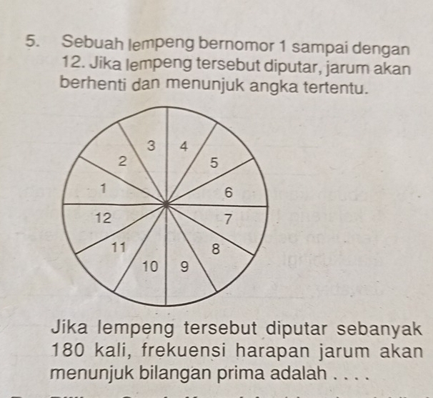 Sebuah lempeng bernomor 1 sampai dengan
12. Jika lempeng tersebut diputar, jarum akan 
berhenti dan menunjuk angka tertentu. 
Jika lempeng tersebut diputar sebanyak
180 kali, frekuensi harapan jarum akan 
menunjuk bilangan prima adalah . . . .