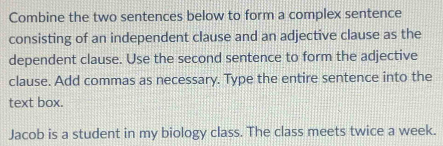 Combine the two sentences below to form a complex sentence 
consisting of an independent clause and an adjective clause as the 
dependent clause. Use the second sentence to form the adjective 
clause. Add commas as necessary. Type the entire sentence into the 
text box. 
Jacob is a student in my biology class. The class meets twice a week.