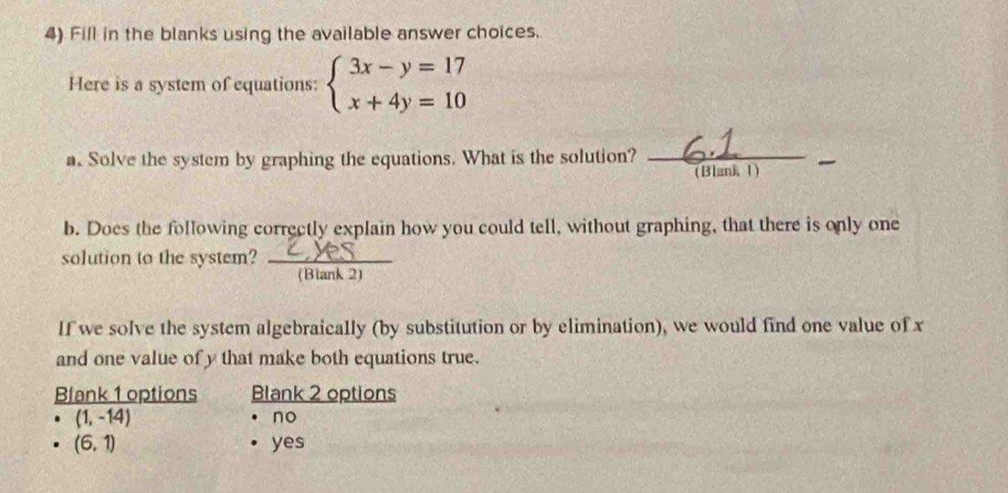 Fill in the blanks using the available answer choices.
Here is a system of equations: beginarrayl 3x-y=17 x+4y=10endarray.
a. Solve the system by graphing the equations. What is the solution?_
_
(Blank 1)
b. Does the following correctly explain how you could tell, without graphing, that there is only one
solution to the system? _ overline (Blank2) _  
If we solve the system algebraically (by substitution or by elimination), we would find one value of x
and one value of y that make both equations true.
Blank 1 options Blank 2 options
(1,-14)
no
(6,1) yes