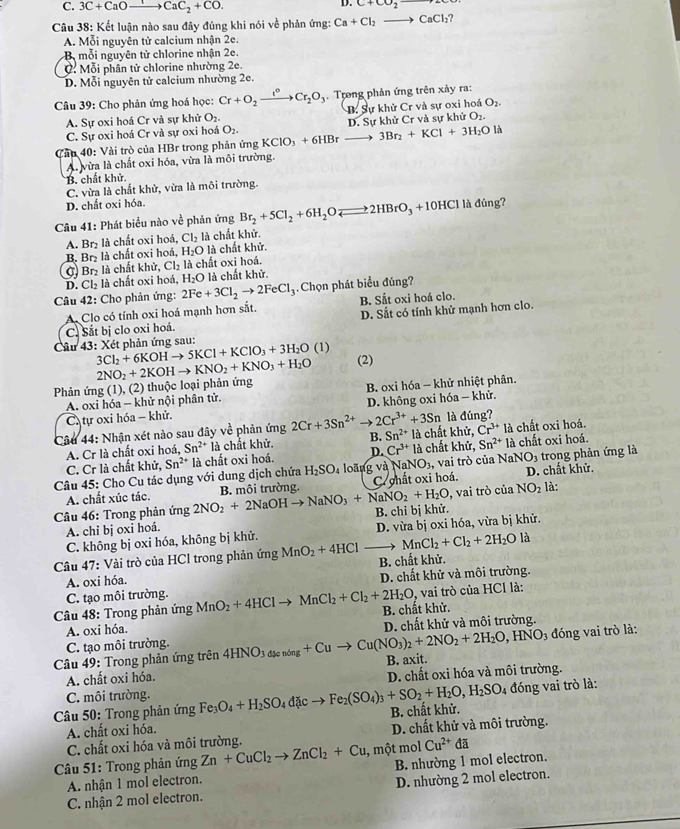 C. 3C+CaOto CaC_2+CO.
D. C+CO_2
Câu 38: Kết luận nào sau đây đúng khi nói về phản ứng: Ca+Cl_2to CaCl_2?
A. Mỗi nguyên tử calcium nhận 2e.
B mỗi nguyên tử chlorine nhận 2e.
C. Mỗi phần tử chlorine nhường 2e.
D. Mỗi nguyên tử calcium nhường 2e.
Câu 39: Cho phản ứng hoá học: Cr+O_2xrightarrow I°Cr_2O_3 Trong phản ứng trên xảy ra:
A. Sự oxi hoá Cr và sự khử O_2. B. Sự khử Cr và sự oxi hoá O_2.
C. Sự oxi hoá Cr và sự oxi hoá O_2. D. Sự khử Cr và sự khử O_2.
Cầu 40: Vài trò của HBr trong phản ứng KClO_3+6HBrto 3Br_2+KCl+3H_2Ola
A. vừa là chất oxi hóa, vừa là môi trường.
B. chất khử.
C. vừa là chất khử, vừa là môi trường.
D. chất oxi hóa.
Câu 41: Phát biểu nào về phản ứng Br_2+5Cl_2+6H_2Oleftharpoons 2HBrO_3+10HClla đúng?
A. Br₂ là chất oxi hoá, Cl_2 là chất khử.
B. Br₂ là chất oxi hoá, H₂O là chất khử.
σ Br là chất khử, Cl_2 là chất oxi hoá.
D. Cl_2 là chất oxi hoá, H_2O là chất khử.
Câu 42: Cho phản ứng: 2Fe+3Cl_2to 2FeCl_3 Chọn phát biểu đúng?
A. Clo có tính oxi hoá mạnh hơn sắt. B. Sắt oxi hoá clo.
C. Sắt bị clo oxi hoá. D. Sắt có tính khử mạnh hơn clo.
â Y_3 3: Xét phản ứng sau:
3Cl_2+6KOHto 5KCl+KClO_3+3H_2O (1)
Phản ứng (1), (2) thuộc loại phản ứng 2NO_2+2KOHto KNO_2+KNO_3+H_2O (2)
A. oxi hóa - khử nội phân tử. B. oxi hóa - khử nhiệt phân.
C. tự oxi hóa − khử. D. không oxi hóa - khử.
Câu 44: Nhận xét nào sau đây vhat e phản ứng 2Cr+3Sn^(2+) 2Cr^(3+)+3Sn là đúng?
A. Cr là chất oxi hoá, Sn^(2+)la chất khử. B. Sn^(2+) là chất khử, Cr^(3+)la chất oxi hoá.
C. Cr là chất khử, Sn^(2+) là chất oxi hoá. D. Cr^(3+)la chất khử, Sn^(2+)la chất oxi hoá.
Câu 45: Cho Cu tác dụng với dung dịch chứa H_2SO_4 loãng và NaNO_3 , vai trò của N aNO_3 trong phản ứng là
A. chất xúc tác. C. chất oxi hoá. D. chất khử.
Câu 46: Trong phản ứng 2NO_2+2NaOHto NaNO_3+NaNO_2+H_2O B. môi trường.
, vai trò của NO_2 là:
A. chỉ bị oxi hoá. B. chỉ bị khử.
C. không bị oxi hóa, không bị khử. D. vừa bị oxi hóa, vừa bị khử.
Câu 47: Vài trò của HCl trong phản ứng MnO_2+4HCl _  MnCl_2+Cl_2+2H_2O là
A. oxi hóa. B. chất khử.
C. tạo môi trường. D. chất khử và môi trường.
* Câu 48: Trong phản ứng MnO_2+4HClto MnCl_2+Cl_2+2H_2O B. chất khử. , vai trò của HCl là:
A. oxi hóa.
D. chất khử và môi trường.
đóng vai trò là:
C. tạo môi trường.
Câu 49: Trong phản ứng trên 4HNO_3dacnong+Cuto Cu(NO_3)_2+2NO_2+2H_2O,HNO_3 B. axit.
A. chất oxi hóa.
D. chất oxi hóa và môi trường.
C. môi trường.
Câu 50: Trong phản ứng Fe_3 O_4+H_2SO_4dacto Fe_2(SO_4)_3+SO_2+H_2O,H_2SO_4 B. chất khử. đóng vai trò là:
A. chất oxi hóa.
C. chất oxi hóa và môi trường. D. chất khử và môi trường.
*  Câu 51: Trong phản ứng Zn+CuCl_2to ZnCl_2+Cu , một mol Cu^(2+) đã
A. nhận 1 mol electron. B. nhường 1 mol electron.
C. nhận 2 mol electron. D. nhường 2 mol electron.