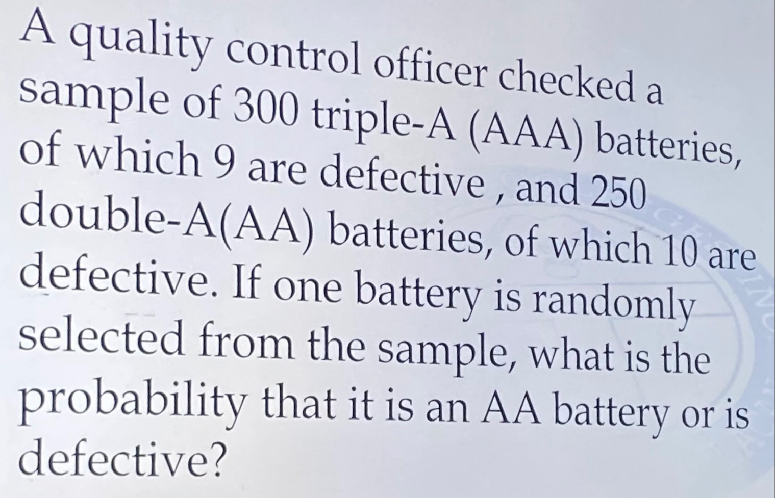 A quality control officer checked a 
sample of 300 triple-A (AAA) batteries, 
of which 9 are defective , and 250
double-A(AA) batteries, of which 10 are 
defective. If one battery is randomly 
selected from the sample, what is the 
probability that it is an AA battery or is 
defective?