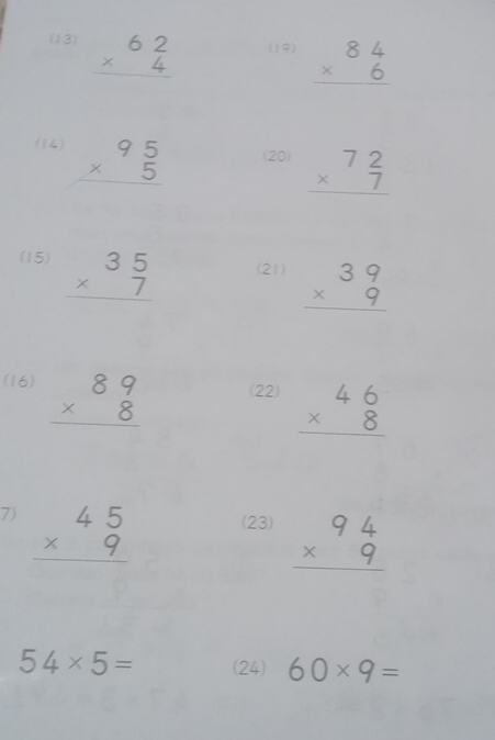 (13) beginarrayr 62 * 4 hline endarray (19) beginarrayr 84 * 6 hline endarray
(1) beginarrayr 95 * 5 hline endarray (20) beginarrayr 72 * 7 hline endarray
(15) beginarrayr 35 * 7 hline endarray (21) beginarrayr 39 * 9 hline endarray
(16) beginarrayr 89 * 8 hline endarray (22) beginarrayr 46 * 8 hline endarray
7) beginarrayr 45 * 9 hline endarray (23) beginarrayr 94 * 9 hline endarray
54* 5= (24) 60* 9=