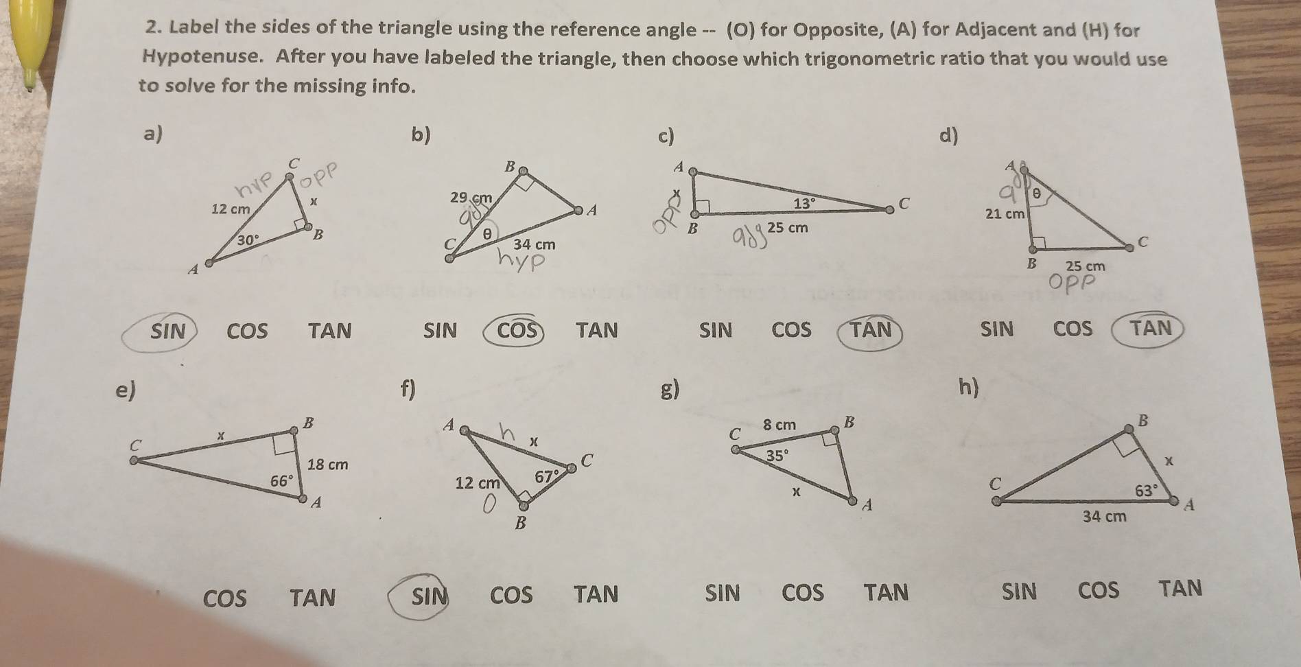 Label the sides of the triangle using the reference angle -- (O) for Opposite, (A) for Adjacent and (H) for
Hypotenuse. After you have labeled the triangle, then choose which trigonometric ratio that you would use
to solve for the missing info.
a)
b)
c)
d)
 
SIN cos TAN SIN Cwidehat OS TAN SIN cos TAN SIN cos TAN
e)
f)
g)
h)

cos TAN SIN cos TAN SIN cos TAN SIN cos TAN