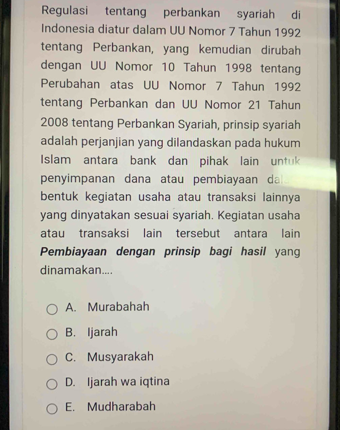 Regulasi tentang perbankan syariah di
Indonesia diatur dalam UU Nomor 7 Tahun 1992
tentang Perbankan, yang kemudian dirubah
dengan UU Nomor 10 Tahun 1998 tentang
Perubahan atas UU Nomor 7 Tahun 1992
tentang Perbankan dan UU Nomor 21 Tahun
2008 tentang Perbankan Syariah, prinsip syariah
adalah perjanjian yang dilandaskan pada hukum
Islam antara bank dan pihak lain untuk
penyimpanan dana atau pembiayaan da 
bentuk kegiatan usaha atau transaksi lainnya
yang dinyatakan sesuai syariah. Kegiatan usaha
atau transaksi lain tersebut antara lain
Pembiayaan dengan prinsip bagi hasil yang
dinamakan....
A. Murabahah
B. Ijarah
C. Musyarakah
D. Ijarah wa iqtina
E. Mudharabah