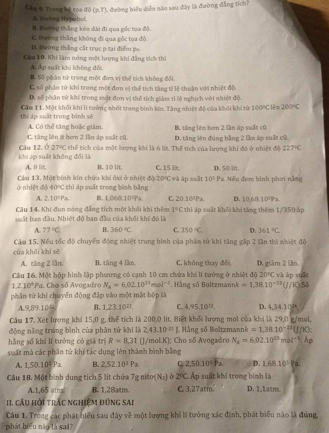 Câu 9, Trong hệ tọa dhat o(p,T) , đường biểu diễn nào sau đây là đường đẳng tích?
A. Đường Hypebol.
B. Dường thẳng kéo dài đi qua gốc tọa độ.
C. Đường thẳng không đi qua gốc tọa độ.
D. Đường thẳng cắt trục p tại điểm po.
Cầu 10. Khi làm nóng một lượng khí đẳng tích thì
Á. Áp suất khí không đối.
B. Số phân tử trong một đơn vị thế tích không đổi.
C. số phân tử khí trong một đơn vị thể tích tăng tỉ lệ thuận với nhiệt độ.
D. số phân tử khí trong một đơn vị thể tích giảm tỉ lệ nghịch với nhiệt độ.
Câu 11. Một khối khí lí tưởng nhốt trong bình kín. Tăng nhiệt độ của khối khí từ 100°C lên 200°C
thì áp suất trong bình sẽ
A. Có thể tăng hoặc giảm. B. tăng lên hơn 2 lần áp suất cũ
C. tăng lên ít hơn 2 lần áp suất cũ. D. tăng lên đúng bằng 2 lần áp suất cũ.
Câu 12. Ở 27°C thế tích của một lượng khí là 6 lít. Thể tích của lượng khí đó ở nhiệt độ 227°C
khi áp suất không đối là
A. 8 lít. B. 10 lít. C. 15 lít. D. 50 lít.
Câu 13. Một bình kín chứa khí ôxi ở nhiệt độ 20°C và áp suất 10^5Pa. Nếu đem bình phơi nắng
ở nhiệt độ 40°C thì áp suất trong bình bằng
A. 2.10^5Pa. B. 1,068.10^5P a. C. 20.10⁵Pa. D. 10,68.10^5Pa.
Câu 14. Khi đun nóng đẳng tích một khối khí thêm 1°C thì áp suất khối khí tăng thêm 1/350 áp
suất ban đầu. Nhiệt độ ban đầu của khối khí đó là
A. 77°C. B. 360°C. C. 350°C. D. 361°C.
Câu 15. Nếu tốc độ chuyển động nhiệt trung bình của phân tử khí tăng gấp 2 lần thì nhiệt độ
của khối khí sẽ
A. tăng 2 lần. B. tăng 4 lần. C. không thay đổi. D. giảm 2 lần.
Câu 16. Một hộp hình lập phương có cạnh 10 cm chứa khí lí tưởng ở nhiệt độ 20°C và áp suất
1,2.10^6Pa :. Cho số Avogadro N_A=6,02.10^(23)mol^(-1). Hằng số Boltzmannk =1,38.10^(-23) (J/K) Số
phân tử khí chuyển động đập vào một mặt hộp là
B. 1,23.10^(23). C. 4,95.10^(22).
A.9,89.10^(22). D. 4,34.102.
Câu 17. Xét lượng khí 15,0 g, thể tích là 200,0 lít. Biết khối lượng mol của khí là 29,0 g/mol,
động năng trung bình của phân tử khí là 2,43.10^(-21)J. Hằng số Boltzmann| k=1,38.10^(-23)(J/K)
hằng số khí lí tưởng có giá trị R=8,31 (J/mol.K ); Cho số Avogadro N_A=6,02.10^(23)mol^(-1). Áp
suất mà các phân tử khí tác dụng lên thành bình bằng
A. 1,50.10^5Pa. B. 2,52.10^3Pa. C. 2,50.10^5 Pa. D. 1,68.10^5 Pa.
Câu 18. Một bình dung tích 5 lít chứa 7g nitơ (N_2) Ở 2°C :. Áp suất khí trong bình là
A.1,65 atm. B. 1,28atm. C. 3,27atm. D. 1,1atm.
II. CÂU HỏI TRÅC NGHIỆM ĐỨNG SAI
Câu 1. Trong các phát biểu sau đây về một lượng khí lí tưởng xác định, phát biểu nào là đúng,
phát biểu nào là sai?