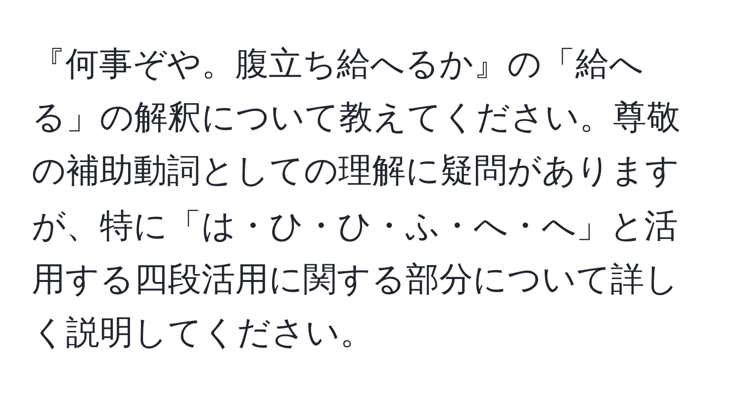 『何事ぞや。腹立ち給へるか』の「給へる」の解釈について教えてください。尊敬の補助動詞としての理解に疑問がありますが、特に「は・ひ・ひ・ふ・へ・へ」と活用する四段活用に関する部分について詳しく説明してください。