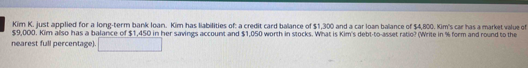 Kim K. just applied for a long-term bank loan. Kim has liabilities of: a credit card balance of $1,300 and a car loan balance of $4,800. Kim's car has a market value of
$9,000. Kim also has a balance of $1,450 in her savings account and $1,050 worth in stocks. What is Kim's debt-to-asset ratio? (Write in % form and round to the 
nearest full percentage).