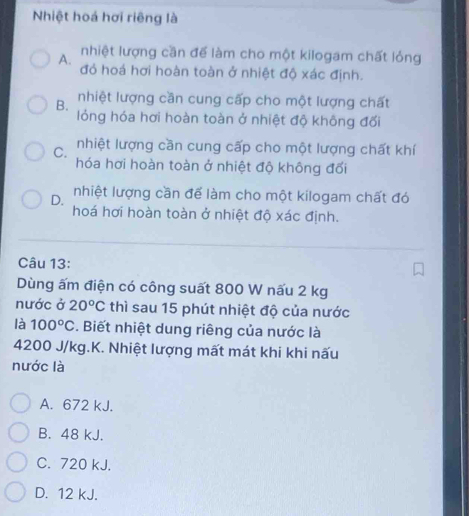 Nhiệt hoá hơi riêng là
A. nhiệt lượng cần để làm cho một kilogam chất lỏng
đỏ hoá hơi hoàn toàn ở nhiệt độ xác định.
B. nhiệt lượng cần cung cấp cho một lượng chất
lỏng hóa hơi hoàn toàn ở nhiệt độ không đối
C. nhiệt lượng cần cung cấp cho một lượng chất khí
hóa hơi hoàn toàn ở nhiệt độ không đối
D. nhiệt lượng cần để làm cho một kilogam chất đó
hoá hơi hoàn toàn ở nhiệt độ xác định.
Câu 13:
Dùng ấm điện có công suất 800 W nấu 2 kg
nước ở 20°C thì sau 15 phút nhiệt độ của nước
là 100°C *. Biết nhiệt dung riêng của nước là
4200 J/kg.K. Nhiệt lượng mất mát khi khi nấu
nước là
A. 672 kJ.
B. 48 kJ.
C. 720 kJ.
D. 12 kJ.