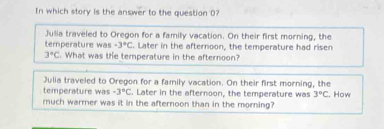 In which story is the answer to the question 0? 
Julia traveled to Oregon for a family vacation. On their first morning, the 
temperature was -3°C. Later in the afternoon, the temperature had ri sen 3°C. What was the temperature in the afternoon? 
Julia traveled to Oregon for a family vacation. On their first morning, the 
temperature was -3°C. Later in the afternoon, the temperature was 3°C
much warrer was it in the afternoon than in the morning? . How