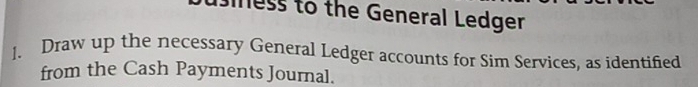 iness to the General Ledger 
]. Draw up the necessary General Ledger accounts for Sim Services, as identified 
from the Cash Payments Journal.