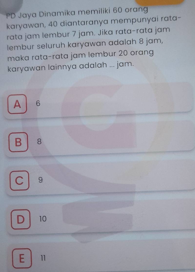 PD Jaya Dinamika memiliki 60 oran
karyawan, 40 diantaranya mempunyai rata-
rata jam lembur 7 jam. Jika rata-rata jam
lembur seluruh karyawan adalah 8 jam,
maka rata-rata jam lembur 20 orang
karyawan lainnya adalah ... jam.
A 6
B 8
C 9
D 10
E l