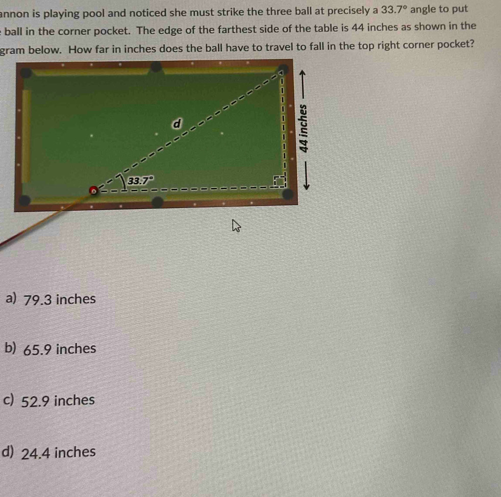 annon is playing pool and noticed she must strike the three ball at precisely a 33.7° angle to put
ball in the corner pocket. The edge of the farthest side of the table is 44 inches as shown in the
gram below. How far in inches does the ball have to travel to fall in the top right corner pocket?
:
:
d
I
33.7°
a) 79.3 inches
b) 65.9 inches
c) 52.9 inches
d) 24.4 inches