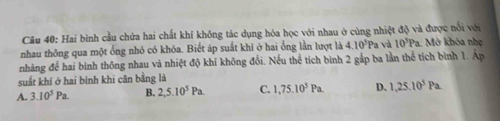 Hai bình cầu chứa hai chất khí không tác dụng hóa học với nhau ở cùng nhiệt độ và được nổi với
nhau thông qua một ổng nhỏ có khóa. Biết áp suất khí ở hai ổng lần lượt là 4.10^5Pa và 10^5Pa 1. Mở khóa nhẹ
nhàng để hai bình thông nhau và nhiệt độ khí không đổi. Nếu thể tích bình 2 gắp ba lần thể tích bình 1. Áp
suất khí ở hai bình khì cân bằng là
A. 3.10^5Pa.
B. 2,5.10^5Pa. C. 1, 75.10^5Pa. D、 1, 25.10^5Pa.