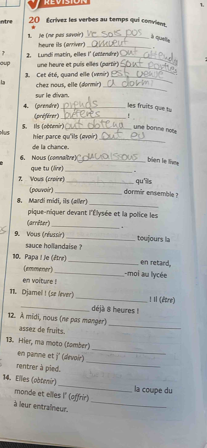 ntre 20 Écrivez les verbes au temps qui convient. 
* 
1. Je (ne pas savoir)_ 
à quelle 
heure ils (arriver)_ 
、 
? 2. Lundi matin, elles I’ (attendre)_ 
_ 
oup une heure et puis elles (partir) 
3. Cet été, quand elle (venir)_ 
_ 
la chez nous, elle (dormir) 
sur le divan. 
4. (prendre) _les fruits que tu 
(préférer)_ ! 
5. Ils (obtenir)_ 
une bonne note 
_ 
lus hier parce qu’ils (avoir) 
de la chance. 
6. Nous (connaître)_ 
bien le livre 
que tu (lire)_ 
. 
7. Vous (croire) _qu'ils 
(pouvoir)_ 
dormir ensemble ? 
_ 
8. Mardi midi, ils (aller) 
pique-niquer devant l'Élysée et la police les 
(arrêter)_ 
. 
9. Vous (réussir) _toujours la 
sauce hollandaise ? 
10. Papa ! Je (être) _en retard, 
(emmener)_ -moi au lycée 
en voiture ! 
_ 
11. Djamel ! (se lever) _! Il (être) 
déjà 8 heures ! 
12. À midi, nous (ne pas manger) 
assez de fruits. 
_ 
_ 
13. Hier, ma moto (tomber) 
en panne et j’ (devoir) 
rentrer à pied. 
_ 
14. Elles (obtenir) _la coupe du 
_ 
monde et elles I’ (offrir) 
à leur entraîneur.