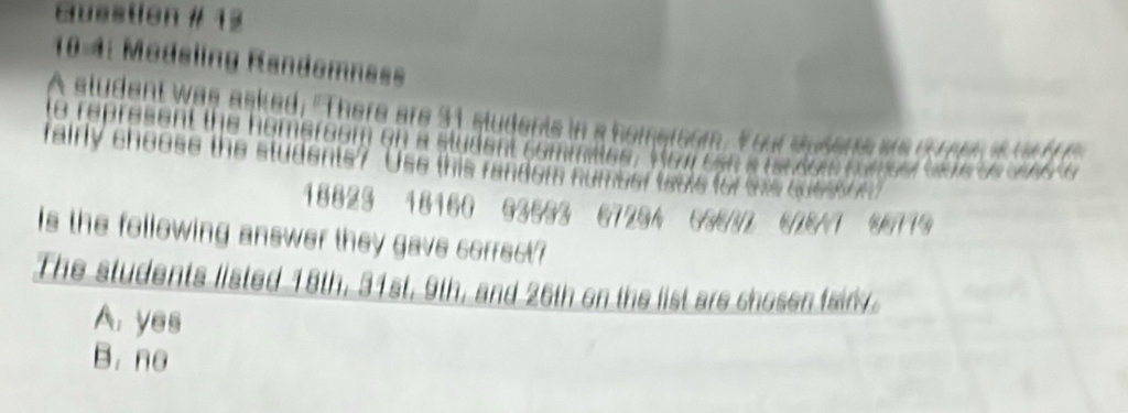 Guestion # 13
104: Modeling Randomnass
A student was asked, "There are 31 students in a homersom. Your stsens wre d omen i w f 
te re res e nt the homersom o n a stude nt co m m n 
rairly choose the students? "Use this randem number tsole for tis cuesson
Ea o de t ne der t e a S e a n 
18823 18160 63233 6723A 63232 678 +7 80719
Is the following answer they gave correct?
The students listed 18th, 31st, 9th, and 26th on the list are chosen fairy.
A. yes
B. no