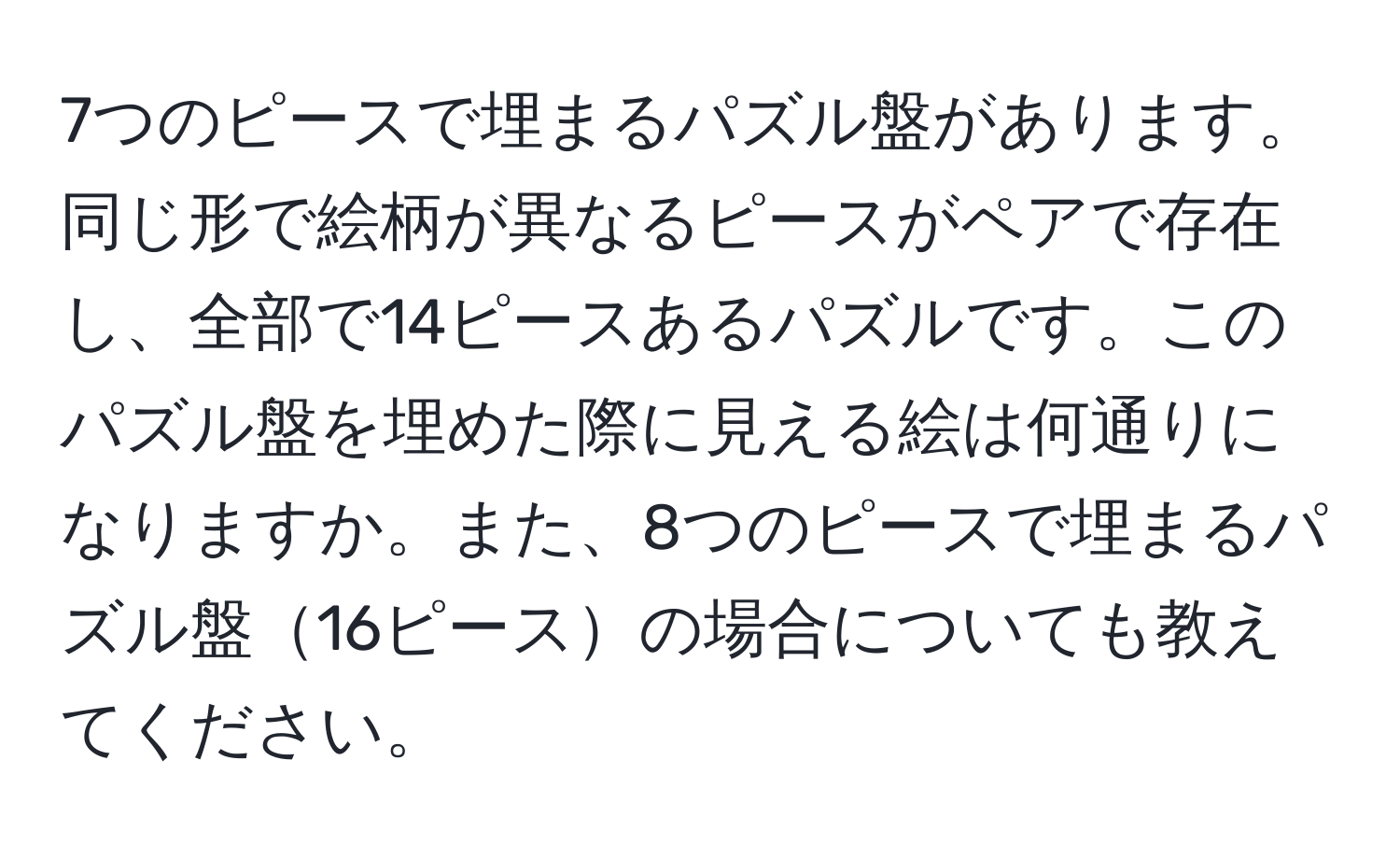 7つのピースで埋まるパズル盤があります。同じ形で絵柄が異なるピースがペアで存在し、全部で14ピースあるパズルです。このパズル盤を埋めた際に見える絵は何通りになりますか。また、8つのピースで埋まるパズル盤16ピースの場合についても教えてください。