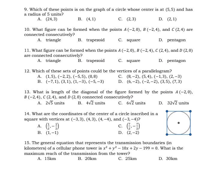 Which of these points is on the graph of a circle whose center is at (5,5) and has
a radius of 5 units?
A. (24,3) B. (4,1) C. (2,3) D. (2,1)
10. What figure can be formed when the points A(-2,0),B(-2,4) , and C(2,4) are
connected consecutively?
A. triangle B. trapezoid C. square D. pentagon
11. What figure can be formed when the points A(-2,0),B(-2,4),C(2,4) , and D(2,0)
are connected consecutively?
A. triangle B. trapezoid C. square D. pentagon
12. Which of these sets of points could be the vertices of a parallelogram?
A. (1,5),(-2,2),(-5,5),(0,8) C. (8,-2),(5,4),(-1,3),(2,-3)
B. (-7,1),(3,1),(1,-3),(-5,-3) D. (6,-2),(-2,-2),(3,5),(7,3)
13. What is length of the diagonal of the figure formed by the points A(-2,0),
B(-2,4),C(2,4) , and D(2,0) connected consecutively?
A. 2sqrt(5) units B. 4sqrt(2) units C. 6sqrt(2) units D. 32sqrt(2) units
14. What are the coordinates of the center of a circle inscribed in a
square with vertices at (-3,3),(4,3),(4,-4) , and (-3,-4) ?
A. ( 1/2 ,- 1/2 ) ( 7/2 ,- 7/2 )
C.
B. (1,-1) D. (2,-2)
15. The general equation that represents the transmission boundaries (in
kilometers) of a cellular phone tower is x^2+y^2-10x+2y-199=0. What is the
maximum reach of the transmission from the tower?
A. 15km B. 20km C. 25km D. 30km