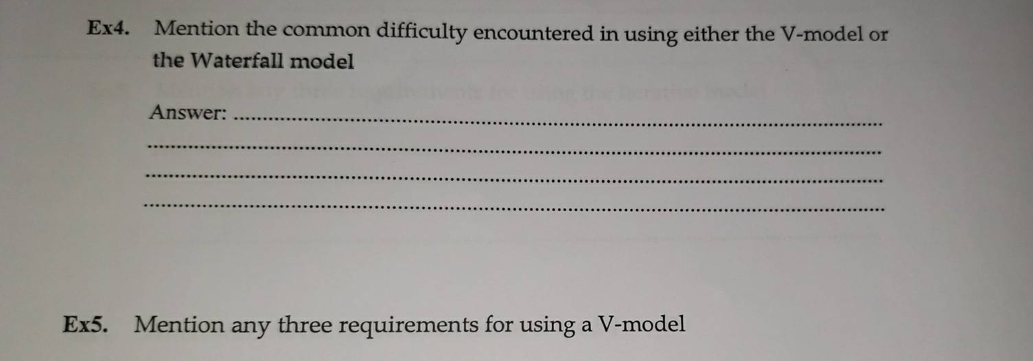 Ex4. Mention the common difficulty encountered in using either the V -model or 
the Waterfall model 
Answer:_ 
_ 
_ 
_ 
Ex5. Mention any three requirements for using a V-model