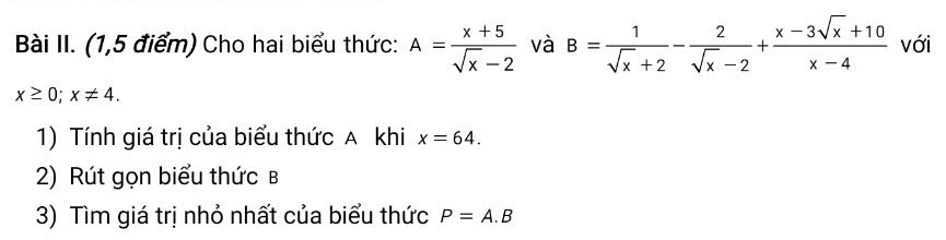 Bài II. (1,5 điểm) Cho hai biểu thức: A= (x+5)/sqrt(x)-2  và B= 1/sqrt(x)+2 - 2/sqrt(x)-2 + (x-3sqrt(x)+10)/x-4  với
x≥ 0; x!= 4. 
1) Tính giá trị của biểu thức A khi x=64. 
2) Rút gọn biểu thức b
3) Tìm giá trị nhỏ nhất của biểu thức P=A.B