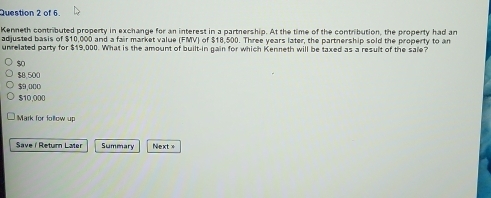 of 6.
Kenneth contributed property in exchange for an interest in a partnership. At the time of the contribution, the property had an
adjusted basis of $10,000 and a fair market value (FMV) of $18,500. Three years later, the partnership sold the property to an
unrelated party for $19,000. What is the amount of built-in gain for which Kenneth will be taxed as a result of the sale?
$ o
$8 500
$9,000
$10,000
Mark for follow up
Savei Return Later Summary Next x