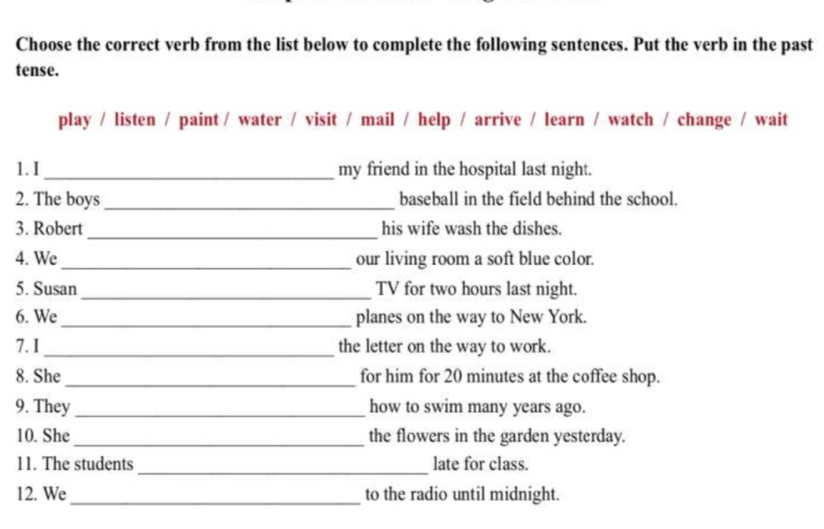 Choose the correct verb from the list below to complete the following sentences. Put the verb in the past 
tense. 
play / listen / paint / water / visit / mail / help / arrive / learn / watch / change / wait 
1. I _my friend in the hospital last night. 
2. The boys_ baseball in the field behind the school. 
_ 
3. Robert his wife wash the dishes. 
4. We_ our living room a soft blue color. 
5. Susan_ TV for two hours last night. 
6. We _planes on the way to New York. 
7. I_ the letter on the way to work. 
8. She_ for him for 20 minutes at the coffee shop. 
9. They _how to swim many years ago. 
10. She_ the flowers in the garden yesterday. 
11. The students _late for class. 
12. We_ to the radio until midnight.