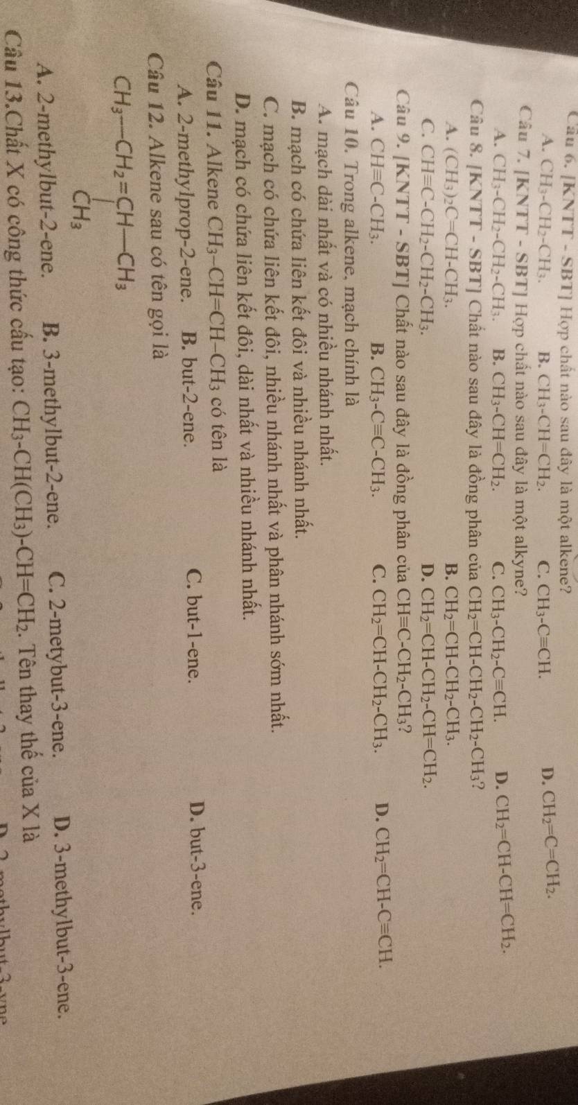 |KNTT-SBT ] Hợp chất nào sau đây là một alkene?
A. CH_3-CH_2-CH_3. B. CH_3-CH=CH_2. C. CH_3-Cequiv CH. D. CH_2=C=CH_2.
Câu 7. [KNTT-SBT]H op chất nào sau đây là một alkyne?
A. CH_3-CH_2-CH_2-CH_3. B. CH_3-CH=CH_2. C. CH_3-CH_2-Cequiv CH. D. CH_2=CH-CH=CH_2.
Câu 8. [KNTT-SBT] Chất nào sau đây là đồng phân của CH_2=CH-CH_2-CH_2-CH_3 ?
A. (CH_3)_2C=CH-CH_3. B. CH_2=CH-CH_2-CH_3.
C. CHequiv C-CH_2-CH_2-CH_3. D. CH_2=CH-CH_2-CH=CH_2.
Câu 9. [KN TT-SBT] Chất nào sau đây là đồng phân của CHequiv C-CH_2-CH_3 I
A. CHequiv C-CH_3. B. CH_3-Cequiv C-CH_3. C. CH_2=CH-CH_2-CH_3. D. CH_2=CH-Cequiv CH.
Câu 10. Trong alkene, mạch chính là
A. mạch dài nhất và có nhiều nhánh nhất.
B. mạch có chứa liên kết đôi và nhiều nhánh nhất.
C. mạch có chứa liên kết đôi, nhiều nhánh nhất và phân nhánh sớm nhất.
D. mạch có chứa liên kết đôi, dài nhất và nhiều nhánh nhất.
Câu 11. Alkene CH_3-CH=CH-CH_3 có tên là
A. 2-methylprop-2-ene. B. but-2-ene.
C. but-1-ene. D. but-3-ene.
Câu 12. Alkene sau có tên gọi là
beginarrayr CH_3-CH_2=CH-CH_3 CH_3endarray
A. 2-methylbut-2-ene. B. 3-methylbut-2-ene. C. 2-metybut-3-ene. D. 3-methylbut-3-ene.
Câu 13.Chất X có công thức cấu tạo: CH_3-CH(CH_3)-CH=CH_2. Tên thay thế cua* 1a