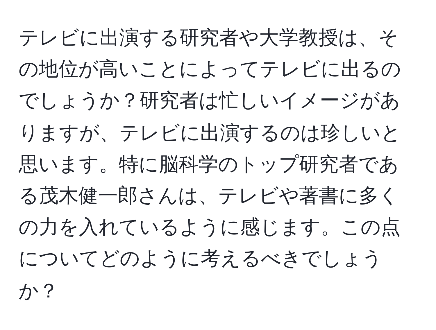 テレビに出演する研究者や大学教授は、その地位が高いことによってテレビに出るのでしょうか？研究者は忙しいイメージがありますが、テレビに出演するのは珍しいと思います。特に脳科学のトップ研究者である茂木健一郎さんは、テレビや著書に多くの力を入れているように感じます。この点についてどのように考えるべきでしょうか？