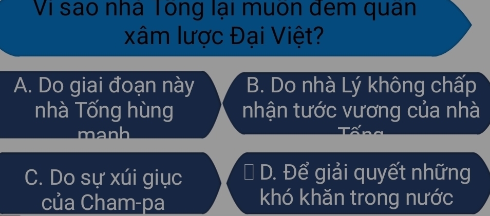 Vi sao nhà Tong lại muôn dem quân
xâm lược Đại Việt?
A. Do giai đoạn này B. Do nhà Lý không chấp
nhà Tống hùng nhận tước vương của nhà
manh
C. Do sự xúi giục
* D. Để giải quyết những
của Cham-pa khó khǎn trong nước