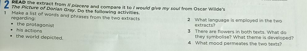 READ the extract from // piacere and compare it to I would give my soul from Oscar Wilde's 
The Picture of Dorian Gray. Do the following activities. 
1 Make a list of words and phrases from the two extracts 2 What language is employed in the two 
regarding: extracts? 
the protagonist 
his actions 3 There are flowers in both texts. What do 
the world depicted. they symbolise? What theme is developed? 
4 What mood permeates the two texts?