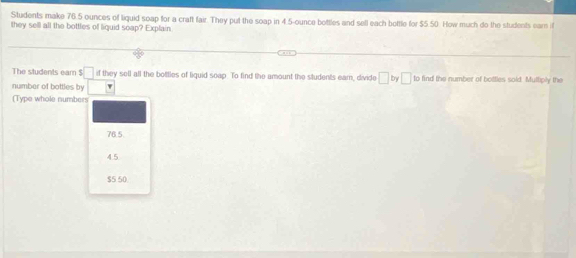 Students make 76.5 ounces of liquid soap for a craft fair. They put the soap in 4.5-ounce bottles and sell each bottle for $5.50. How much do the students ear if
they sell all the bottles of liquid soap? Explain
The students ear $ □ if they sell all the bottles of liquid soap. To find the amount the students earn, divide □ by □ to find the number of bottles sold. Muttiply the
number of bottles by
(Type whole numbers
76.5.
4.5
$5 50