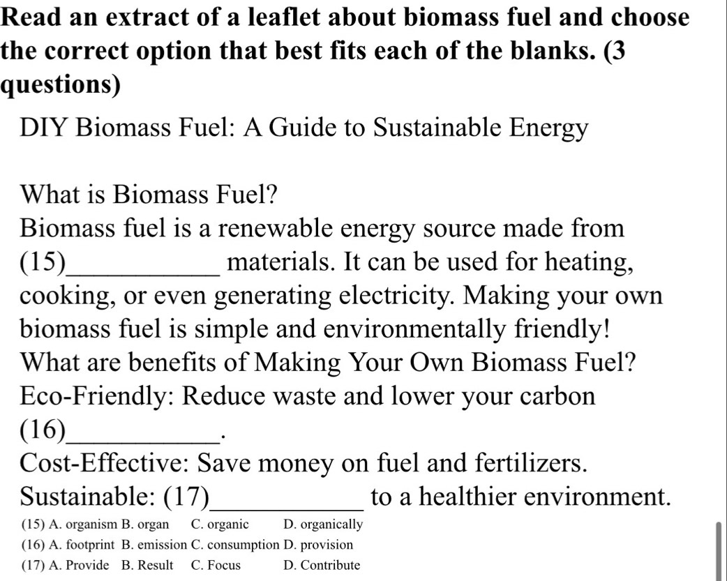 Read an extract of a leaflet about biomass fuel and choose
the correct option that best fits each of the blanks. (3
questions)
DIY Biomass Fuel: A Guide to Sustainable Energy
What is Biomass Fuel?
Biomass fuel is a renewable energy source made from
(15)_ materials. It can be used for heating,
cooking, or even generating electricity. Making your own
biomass fuel is simple and environmentally friendly!
What are benefits of Making Your Own Biomass Fuel?
Eco-Friendly: Reduce waste and lower your carbon
(16)_ ·
Cost-Effective: Save money on fuel and fertilizers.
Sustainable: (17)_ to a healthier environment.
(15) A. organism B. organ C. organic D. organically
(16) A. footprint B. emission C. consumption D. provision
(17) A. Provide B. Result C. Focus D. Contribute