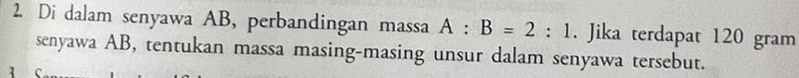 Di dalam senyawa AB, perbandingan massa A:B=2:1. Jika terdapat 120 gram
senyawa AB, tentukan massa masing-masing unsur dalam senyawa tersebut. 
3