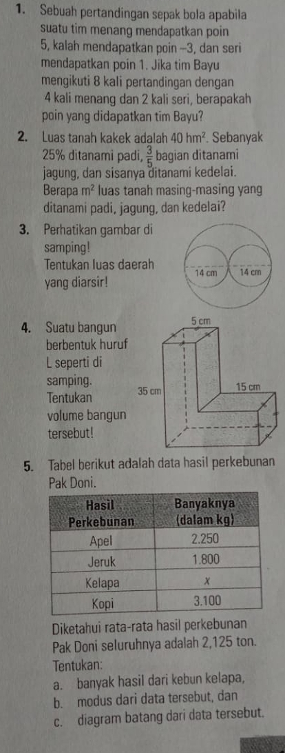 Sebuah pertandingan sepak bola apabila 
suatu tim menang mendapatkan poin
5, kalah mendapatkan poin -- 3, dan seri 
mendapatkan poin 1. Jika tim Bayu 
mengikuti 8 kali pertandingan dengan
4 kali menang dan 2 kali seri, berapakah 
poin yang didapatkan tim Bayu? 
2. Luas tanah kakek adalah 40hm^2. Sebanyak
25% ditanami padi,  3/5  bagian ditanami 
jagung, dan sisanya ditanami kedelai. 
Berapa m^2 luas tanah masing-masing yang 
ditanami padi, jagung, dan kedelai? 
3. Perhatikan gambar di 
samping! 
Tentukan luas daerah
14 cm
yang diarsir! 14 cm
4. Suatu bangun 
berbentuk huruf 
L seperti di 
samping. 
Tentukan 
volume bangun 
tersebut! 
5. Tabel berikut adalah data hasil perkebunan 
Pak Doni. 
Diketahui rata-rata hasil perkebunan 
Pak Doni seluruhnya adalah 2,125 ton. 
Tentukan: 
a. banyak hasil dari kebun kelapa, 
b. modus dari data tersebut, dan 
c. diagram batang dari data tersebut.