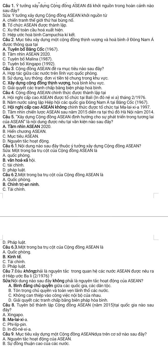 Ý tưởng xây dựng Cộng đồng ASEAN đã khởi nguồn trong hoàn cảnh nào
sau đây?
Sửa: Ý tưởng xây dựng Cộng đồng ASEAN khởi nguồn từ
A. chiến tranh thế giới thứ hai bùng nổ.
B. Tổ chức ASEAN được thành lập.
C. Xu thế toàn cầu hoá xuất hiện.
D. Hiệp ước hoà bình Campuchia kí kết.
Câu 2. Mục tiêu xây dựng một cộng đồng thịnh vượng và hoà bình ở Đông Nam Á
được thông qua tại
A. Tuyên bố Băng Cốc (1967).
B. Tầm nhìn ASEAN 2020.
C. Tuyên bố Malina (1987).
D. Tuyên bố Xingapo (1992).
Câu 3. Cộng đồng ASEAN đề ra mục tiêu nào sau đây?
A. Hợp tác giữa các nước trên lĩnh vực quốc phòng.
B. Sử dụng, lưu thông đơn vị tiền tệ chung trong khu vực.
C. Xây dựng cộng đồng thịnh vượng, hoà bình khu vực.
D. Giải quyết các tranh chấp bằng biện pháp hoà bình
Câu 4. Cộng đồng ASEAN chính thức được thành lập tại
A. Hội nghị cấp cao ASEAN được tổ chức tại Bali (In đô nê xi a) tháng 2/1976.
B. Năm nước sáng lập Hiệp hội các quốc gia Đông Nam Á tại Băng Cốc (1967).
C. Hội nghị cấp cao ASEAN không chính thức được tổ chức tại Ma-lai-xi-a 1997.
D. Tầm nhìn chiến lược ASEAN sau năm 2015 diễn ra tại thủ đô Hà Nội năm 2014.
Câu 5. ''Xây dựng Cộng đồng ASEAN định hướng cho sự phát triển trong tương lai
của ASEAN'' là nội dung được nêu tại văn kiện nào sau đây?
A. Tầm nhìn ASEAN 2020.
B. Hiến chương ASEAN.
C. Mục tiêu ASEAN.
D. Nguyên tắc hoạt động.
Câu 6.1.Nội dung nào sau đây thuộc ý tưởng xây dựng Cộng đồng ASEAN?
Sửa: Một trong ba trụ cột của Cộng đồng ASEAN là
A. quốc phòng.
B. văn hoá-xã hội.
C. tài chính.
D. pháp luật.
Câu 6.2.Một trong ba trụ cột của Cộng đồng ASEAN là
A. Quốc phòng.
B. Chính trị-an ninh.
C. Tài chính.
D. Pháp luật.
Câu 6.3.Một trong ba trụ cột của Cộng đồng ASEAN là
A. Quốc phòng.
B. Kinh tế.
C. Tài chính.
D. Pháp luật.
Câu 7.Đâu khôngphải là nguyên tắc trong quan hệ các nước ASEAN được nêu ra
ở Hiệp ước Ba li (2/1976) ?
Sửa:Nội dung nào sau đây không phải là nguyên tắc hoạt động của ASEAN?
A. Bình đẳng chủ quyền giữa các quốc gia, các dân tộc.
B. Tôn trọng chủ quyền và toàn vẹn lãnh thổ các nước.
C. Không can thiệp vào công việc nội bộ của nhau.
D. Giải quyết các tranh chấp bằng biên pháp hòa bình.
Câu 8. Tuyên bố thành lập Cộng đồng ASEAN (năm 2015)tại quốc gia nào sau
đây?
A. Xingapo.
B. Ma-lai-xi-a.
C. Phi-líp-pin.
D. In-đô-nê-xi-a.
Câu 9. Mục tiêu xây dựng một Cộng đồng ASEANdựa trên cơ sở nào sau đây?
A. Nguyên tắc hoạt động của ASEAN.
B. Sự đồng thuận cao của các nước.